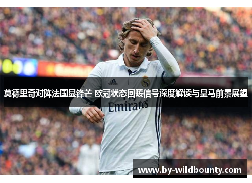 莫德里奇对阵法国显锋芒 欧冠状态回暖信号深度解读与皇马前景展望