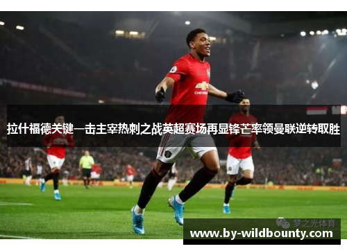 拉什福德关键一击主宰热刺之战英超赛场再显锋芒率领曼联逆转取胜