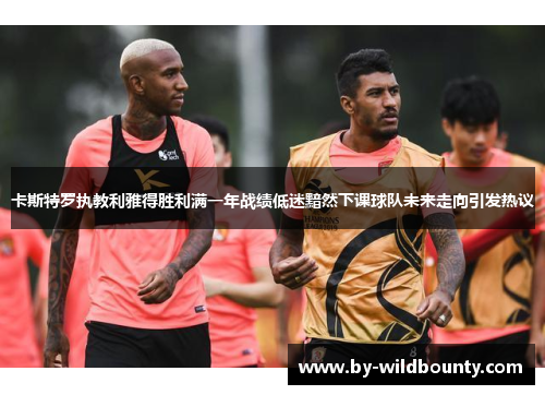 卡斯特罗执教利雅得胜利满一年战绩低迷黯然下课球队未来走向引发热议 卡斯特罗执教利雅得胜利满一年战绩低迷黯然下课球队未来走向引发热议